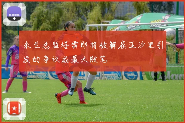 米兰总监塔雷即将被解雇亚沙里引发的争议成最大败笔