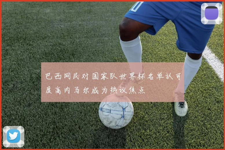 巴西网民对国家队世界杯名单认可度高内马尔成为热议焦点