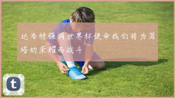达洛特强调世界杯使命我们将为若塔的荣耀而战斗