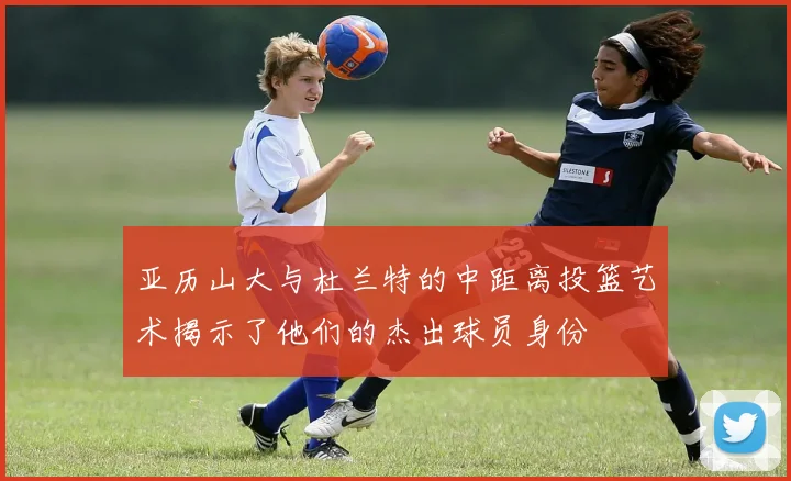亚历山大与杜兰特的中距离投篮艺术揭示了他们的杰出球员身份